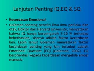 Lanjutan Penting IQ,EQ & SQ Kecerdasan Emosional .  Goleman seorang peneliti ilmu-ilmu perilaku dan otak, Doktor dari Harvard University, menyatakan bahwa IQ hanya berpengaruh 5-10 % terhadap keberhasilan, sisanya adalah faktor kecerdasan lain. Lebih lanjut Goleman menyatakan faktor kecerdasan penting yang lain tersebut adalah Emotional Quotient (EQ) (Goleman, 2002). EQ berorientasi kepada kecerdasan mengelola emosi manusia 