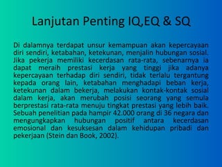 Lanjutan Penting IQ,EQ & SQ Di dalamnya terdapat unsur kemampuan akan kepercayaan diri sendiri, ketabahan, ketekunan, menjalin hubungan sosial. Jika pekerja memiliki kecerdasan rata-rata, sebenarnya ia dapat meraih prestasi kerja yang tinggi jika adanya kepercayaan terhadap diri sendiri, tidak terlalu tergantung kepada orang lain, ketabahan menghadapi beban kerja, ketekunan dalam bekerja, melakukan kontak-kontak sosial dalam kerja, akan merubah posisi seorang yang semula berprestasi rata-rata menuju tingkat prestasi yang lebih baik. Sebuah penelitian pada hampir 42.000 orang di 36 negara dan mengungkapkan hubungan positif antara kecerdasan emosional dan kesuksesan dalam kehidupan pribadi dan pekerjaan (Stein dan Book, 2002). 