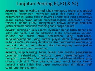 Lanjutan Penting IQ,EQ & SQ Keempat , kurangi waktu untuk sibuk mengurusi orang lain, apalagi memiliki kegemaran menyebar gosip dan rumor di kantor. Kegemaran ini justru akan menyerap energi kita yang semestinya dapat dipergunakan untuk mengembangkan kecerdasan emosi tersebut. Hanna (1997) mengatakan bahwa aktivitas demikian justru akan menurunkan rekening bank harga diri kita. Kelima , bertingkah laku asertif, nyatakan benar kalau benar dan salah jika salah. Hal itu dilakukan tentu berdasarkan koridor-koridor dan track etika perusahaan yang profesional. Karyawan/pimpinan yang safety player demi menyelamatkan kedudukan/fasilitas yang dimilikinya dan membiarkan kondisi yang merusak tatanan perusahaan tetap berlangsung menunjukkan kekerdilan kecerdasan emosinya.  Keenam , keep learning, terus belajar baik melalui pengalaman pekerjaan sehari-hari, membaca buku pengembangan diri, mengikuti pendidikan formal maupun pelatihan-pelatihan yang sifatnya soft skill. Tidak ada kata tamat untuk belajar karena melalui media inilah kita dapat memosisikan diri dalam self continous improvement. 