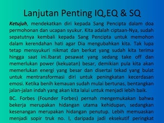 Lanjutan Penting IQ,EQ & SQ Ketujuh , mendekatkan diri kepada Sang Pencipta dalam doa permohonan dan ucapan syukur. Kita adalah ciptaan-Nya, sudah sepatutnya kembali kepada Sang Pencipta untuk memohon dalam kerendahan hati agar Dia mengubahkan kita. Tak lupa tetap mensyukuri nikmat dan berkat yang sudah kita terima hingga saat ini.Ibarat pesawat yang sedang take off dan memerlukan power (kekuatan) besar, demikian pula kita akan memerlukan energi yang besar dan disertai tekad yang bulat untuk mentransformasi diri untuk peningkatan kecerdasan emosi. Ketika benih kemauan sudah mulai bertunas, bentangkan jalan-jalan indah yang akan kita lalui untuk menjadi lebih baik.  BC. Forbes (Founder Forbes) pernah mengemukakan bahwa bekerja merupakan hidangan utama kehidupan, sedangkan kesenangan merupakan hidangan penutup. Lebih memuaskan menjadi sopir truk no. I, daripada jadi eksekutif peringkat kesepuluh 