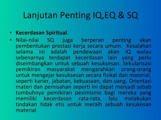 Lanjutan Penting IQ,EQ & SQ Kecerdasan Spiritual .  Nilai-nilai SQ juga berperan penting akan pembentukan prestasi kerja secara umum.  Kesalahan selama ini adalah pendewaan akan IQ walau sebenarnya terdapat kecerdasan lain yang perlu diseimbangkan untuk sebuah kesuksesan. Sekularisasi pemikiran masyarakat mengarahkan orang-orang untuk mengejar kesuksesan secara fisikal dan material, seperti karier, jabatan, kekuasaan, dan uang. Orientasi materi dan pemisahan seperti ini dapat menjadi sebab tumbuhnya pemikiran pesimisme bagi mereka yang memiliki kecerdasan rata-rata, lalu melakukan tindakan tidak etis untuk meraih sebuah kesukesan material 