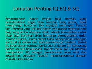 Lanjutan Penting IQ,EQ & SQ Kesombongan dapat terjadi bagi mereka yang berintelektual tinggi atau mereka yang pintar, tidak menghargai bawahan jika menjadi pemimpin. Kondisi lain, mereka yang terlibat dalam kehidupan material baik bagi yang pintar ataupun tidak, adalah kemudahan untuk tidak bisa bertahan akan benturan permasalahan kerja, mudah frustasi, stress akibat tidak adanya keseimbangan spiritual di dalam diri manusia-manusia modern. Untuk itu kecerdasan spiritual perlu ada di dalam diri seseorang dalam meraih kesuksesan. Danah Zohar dan Ian Marshal mengartikan SQ sebagai pemahaman akan nilai dan kesadaran, Agustian (2001a) mengkaitkannya dengan masalah ketuhanan 