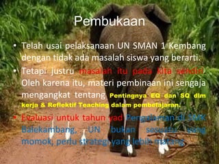 Pembukaan Telah usai pelaksanaan UN SMAN 1 Kembang dengan tidak ada masalah siswa yang berarti. Tetapi justru  masalah itu pada kita sendiri .  Oleh karena itu, materi pembinaan ini sengaja mengangkat tentang  Pentingnya EQ dan SQ dlm kerja & Reflektif Teaching dalam pembelajaran. Evaluasi untuk tahun yad  Pengalaman di SMK Balekambang, UN bukan sesuatu yang momok, perlu strategi yang lebih matang . 