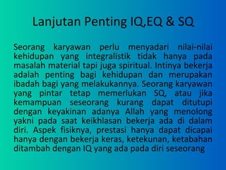 Lanjutan Penting IQ,EQ & SQ Seorang karyawan perlu menyadari nilai-nilai kehidupan yang integralistik tidak hanya pada masalah material tapi juga spiritual. Intinya bekerja adalah penting bagi kehidupan dan merupakan ibadah bagi yang melakukannya. Seorang karyawan yang pintar tetap memerlukan SQ, atau jika kemampuan seseorang kurang dapat ditutupi dengan keyakinan adanya Allah yang menolong yakni pada saat keikhlasan bekerja ada di dalam diri. Aspek fisiknya, prestasi hanya dapat dicapai hanya dengan bekerja keras, ketekunan, ketabahan ditambah dengan IQ yang ada pada diri seseorang 