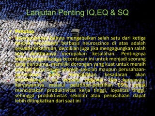 Lanjutan Penting IQ,EQ & SQ Penutup  Kesimpulannya bahwa mengabaikan salah satu dari ketiga bentuk kecerdasan berbasis neuroscince di atas adalah sesuatu kekeliruan, demikian juga jika mengagungkan salah satu diantaranya merupakan kesalahan. Pentingnya keseimbangan ketiga kecerdasan ini untuk menjadi seorang yang paripurna, memiliki dorongan yang kuat untuk meraih prestasi kerja tinggi. Sekolah-sekolah maupun perusahaan-perusahaan perlu menciptakan kesadaran akan keseimbangan ini kepada pegawai dan karyawan-karyawannya melalui pelatihan-pelatihan ESQ, untuk menciptakan produktivitas kerja tinggi, loyalitas tinggi, sehingga produktivitas sekolah atau perusahaan dapat lebih ditingkatkan dari saat ini 