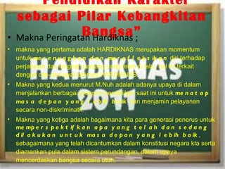 “   Pendidikan Karakter sebagai Pilar Kebangkitan Bangsa” Makna Peringatan Hardiknas ; makna yang pertama adalah HARDIKNAS merupakan momentum untuk  merenungkan dan merefleksikan  diri terhadap perjalanan dan langkah panjang yang telah di lalui, hal ini terkait dengan cita-cita awal lahirnya HARDIKNAS.  Makna yang kedua menurut M.Nuh adalah adanya upaya di dalam menjalankan berbagai program pendidikan saat ini untuk  menatap masa depan yang lebih baik  dan menjamin pelayanan secara non-diskriminatif. Makna yang ketiga adalah bagaimana kita para generasi penerus untuk  memperspektifkan apa yang telah dan sedang dilakukan untuk masa depan yang lebih baik , sebagaimana yang telah dicantumkan dalam konstitusi negara kta serta diamankan pula dalam sistem perundangan, dalam upaya mencerdaskan bangsa secara utuh . 