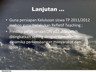Lanjutan ... Guna persiapan Kelulusan siswa TP 2011/2012 mohon guru melakukan Refletif Teaching ; Prediksi pelaksanaan UN yad akan lebih ditingkatkan seiring dengan tuntutan dinamika perkembangan masyarakat dan Iptek ; 