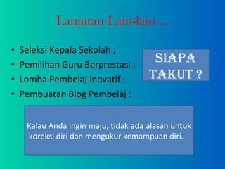 Lanjutan Lain-lain ... Seleksi Kepala Sekolah ; Pemilihan Guru Berprestasi ; Lomba Pembelaj Inovatif ; Pembuatan Blog Pembelaj : Siapa Takut ? Kalau Anda ingin maju, tidak ada alasan untuk  koreksi diri dan mengukur kemampuan diri. 