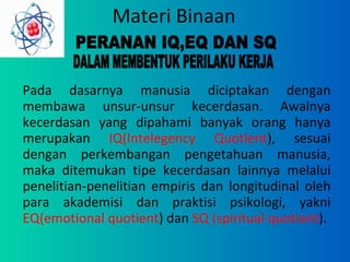 Materi Binaan Pada dasarnya manusia diciptakan dengan membawa unsur-unsur kecerdasan. Awalnya kecerdasan yang dipahami banyak orang hanya merupakan  IQ(Intelegency Quotient ), sesuai dengan perkembangan pengetahuan manusia, maka ditemukan tipe kecerdasan lainnya melalui penelitian-penelitian empiris dan longitudinal oleh para akademisi dan praktisi psikologi, yakni  EQ(emotional   quotient ) dan  SQ (spiritual quotient ). PERANAN IQ,EQ DAN SQ  DALAM MEMBENTUK PERILAKU KERJA 