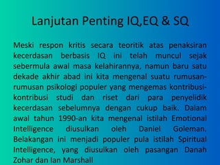 Lanjutan Penting IQ,EQ & SQ Meski respon kritis secara teoritik atas penaksiran kecerdasan berbasis IQ ini telah muncul sejak sebermula awal masa kelahirannya, namun baru satu dekade akhir abad ini kita mengenal suatu rumusan-rumusan psikologi populer yang mengemas kontribusi-kontribusi studi dan riset dari para penyelidik kecerdasan sebelumnya dengan cukup baik. Dalam awal tahun 1990-an kita mengenal istilah Emotional Intelligence diusulkan oleh Daniel Goleman. Belakangan ini menjadi populer pula istilah Spiritual Intelligence, yang diusulkan oleh pasangan Danah Zohar dan Ian Marshall 