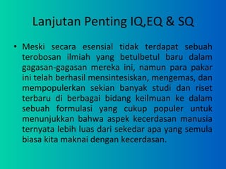 Lanjutan Penting IQ,EQ & SQ Meski secara esensial tidak terdapat sebuah terobosan ilmiah yang betulbetul baru dalam gagasan-gagasan mereka ini, namun para pakar ini telah berhasil mensintesiskan, mengemas, dan mempopulerkan sekian banyak studi dan riset terbaru di berbagai bidang keilmuan ke dalam sebuah formulasi yang cukup populer untuk menunjukkan bahwa aspek kecerdasan manusia ternyata lebih luas dari sekedar apa yang semula biasa kita maknai dengan kecerdasan. 
