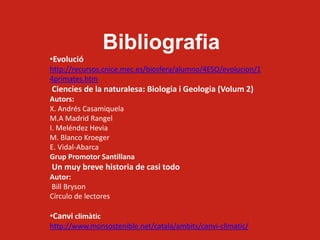 Bibliografia
•Evolució
http://recursos.cnice.mec.es/biosfera/alumno/4ESO/evolucion/1
4primates.htm
Ciencies de la naturalesa: Biologia i Geologia (Volum 2)
Autors:
X. Andrés Casamiquela
M.A Madrid Rangel
I. Meléndez Hevia
M. Blanco Kroeger
E. Vidal-Abarca
Grup Promotor Santillana
Un muy breve historia de casi todo
Autor:
Bill Bryson
Círculo de lectores
•Canvi climàtic
http://www.monsostenible.net/catala/ambits/canvi-climatic/
 