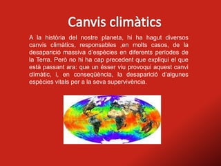 A la història del nostre planeta, hi ha hagut diversos
canvis climàtics, responsables ,en molts casos, de la
desaparició massiva d’espècies en diferents períodes de
la Terra. Però no hi ha cap precedent que expliqui el que
està passant ara: que un ésser viu provoqui aquest canvi
climàtic, i, en conseqüència, la desaparició d’algunes
espècies vitals per a la seva supervivència.
 