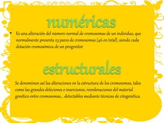 • Es una alteración del número normal de cromosomas de un individuo, que
normalmente presenta 23 pares de cromosomas (46 en total), siendo cada
dotación cromosómica de un progenitor
Se denominan así las alteraciones en la estructura de los cromosomas, tales
como las grandes deleciones o inserciones, reordenaciones del material
genético entre cromosomas... detectables mediante técnicas de citogenética.
 
