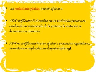 • Las mutaciones génicas pueden afectar a
• ADN codificante: Si el cambio en un nucleótido provoca en
cambio de un aminoácido de la proteína la mutación se
denomina no sinónima
• ADN no codificante: Pueden afectar a secuencias reguladoras,
promotoras o implicadas en el ayuste (splicing).
 