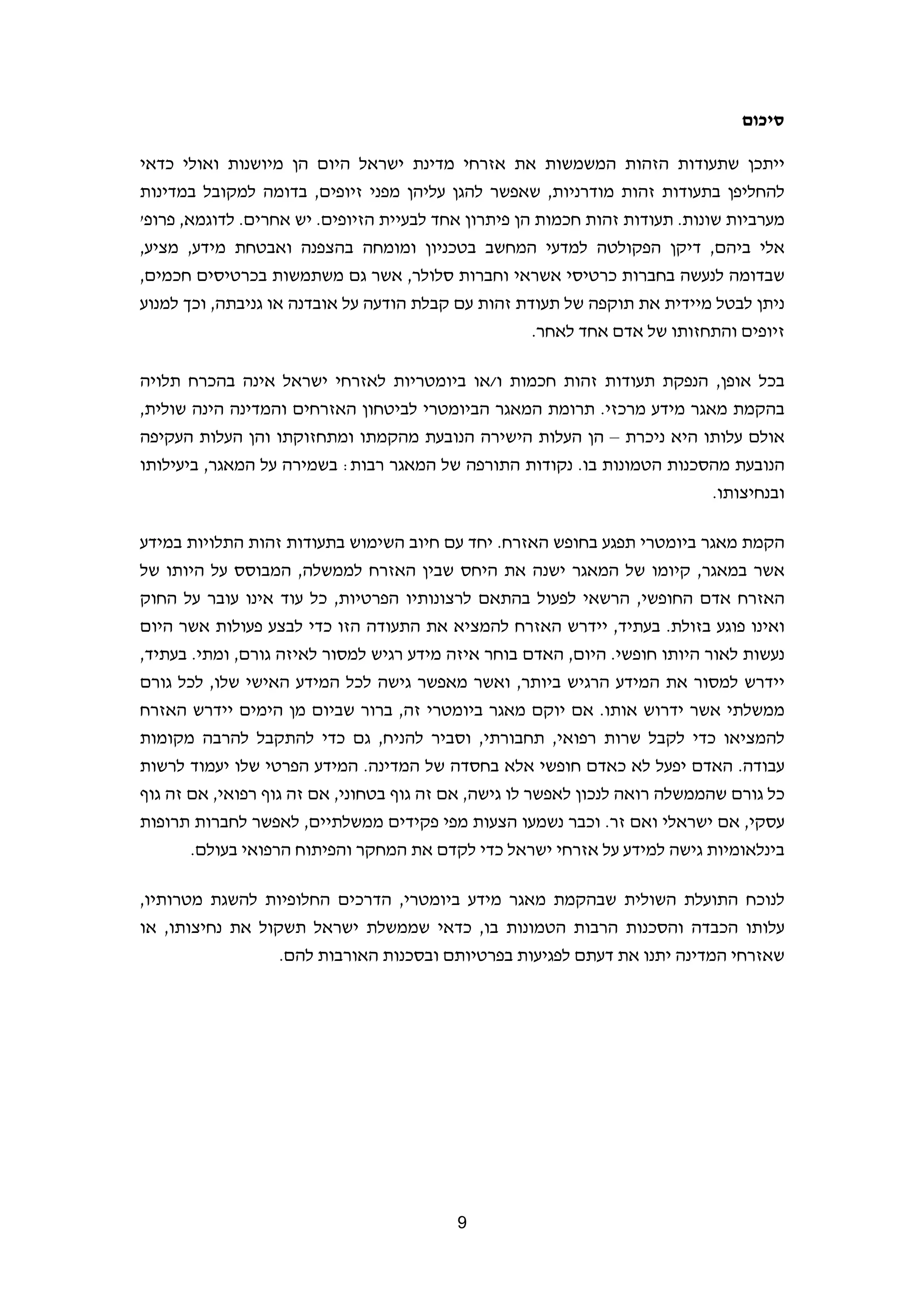 ‫סיכום‬

‫ייתכן שתעודות הזהות המשמשות את אזרחי מדינת ישראל היום הן מיושנות ואולי כדאי‬
‫להחליפן בתעודות זהות מודרניות, שאפשר להגן עליהן מפני זיופים, בדומה למקובל במדינות‬
‫מערביות שונות. תעודות זהות חכמות הן פיתרון אחד לבעיית הזיופים. יש אחרים. לדוגמא, פרופ'‬
‫אלי ביהם, דיקן הפקולטה למדעי המחשב בטכניון ומומחה בהצפנה ואבטחת מידע, מציע,‬
‫שבדומה לנעשה בחברות כרטיסי אשראי וחברות סלולר, אשר גם משתמשות בכרטיסים חכמים,‬
‫ניתן לבטל מיידית את תוקפה של תעודת זהות עם קבלת הודעה על אובדנה או גניבתה, וכך למנוע‬
                                                     ‫זיופים והתחזותו של אדם אחד לאחר.‬

‫בכל אופן, הנפקת תעודות זהות חכמות ו/או ביומטריות לאזרחי ישראל אינה בהכרח תלויה‬
‫בהקמת מאגר מידע מרכזי. תרומת המאגר הביומטרי לביטחון האזרחים והמדינה הינה שולית,‬
‫אולם עלותו היא ניכרת – הן העלות הישירה הנובעת מהקמתו ומתחזוקתו והן העלות העקיפה‬
‫הנובעת מהסכנות הטמונות בו. נקודות התורפה של המאגר רבות: בשמירה על המאגר, ביעילותו‬
                                                                        ‫ובנחיצותו.‬

‫הקמת מאגר ביומטרי תפגע בחופש האזרח. יחד עם חיוב השימוש בתעודות זהות התלויות במידע‬
‫אשר במאגר, קיומו של המאגר ישנה את היחס שבין האזרח לממשלה, המבוסס על היותו של‬
‫האזרח אדם החופשי, הרשאי לפעול בהתאם לרצונותיו הפרטיות, כל עוד אינו עובר על החוק‬
‫ואינו פוגע בזולת. בעתיד, יידרש האזרח להמציא את התעודה הזו כדי לבצע פעולות אשר היום‬
‫נעשות לאור היותו חופשי. היום, האדם בוחר איזה מידע רגיש למסור לאיזה גורם, ומתי. בעתיד,‬
‫יידרש למסור את המידע הרגיש ביותר, ואשר מאפשר גישה לכל המידע האישי שלו, לכל גורם‬
‫ממשלתי אשר ידרוש אותו. אם יוקם מאגר ביומטרי זה, ברור שביום מן הימים יידרש האזרח‬
‫להמציאו כדי לקבל שרות רפואי, תחבורתי, וסביר להניח, גם כדי להתקבל להרבה מקומות‬
‫עבודה. האדם יפעל לא כאדם חופשי אלא בחסדה של המדינה. המידע הפרטי שלו יעמוד לרשות‬
‫כל גורם שהממשלה רואה לנכון לאפשר לו גישה, אם זה גוף בטחוני, אם זה גוף רפואי, אם זה גוף‬
‫עסקי, אם ישראלי ואם זר. וכבר נשמעו הצעות מפי פקידים ממשלתיים, לאפשר לחברות תרופות‬
       ‫בינלאומיות גישה למידע על אזרחי ישראל כדי לקדם את המחקר והפיתוח הרפואי בעולם.‬

‫לנוכח התועלת השולית שבהקמת מאגר מידע ביומטרי, הדרכים החלופיות להשגת מטרותיו,‬
‫עלותו הכבדה והסכנות הרבות הטמונות בו, כדאי שממשלת ישראל תשקול את נחיצותו, או‬
                  ‫שאזרחי המדינה יתנו את דעתם לפגיעות בפרטיותם ובסכנות האורבות להם.‬




                                          ‫9‬                                         ‫ ‬
 