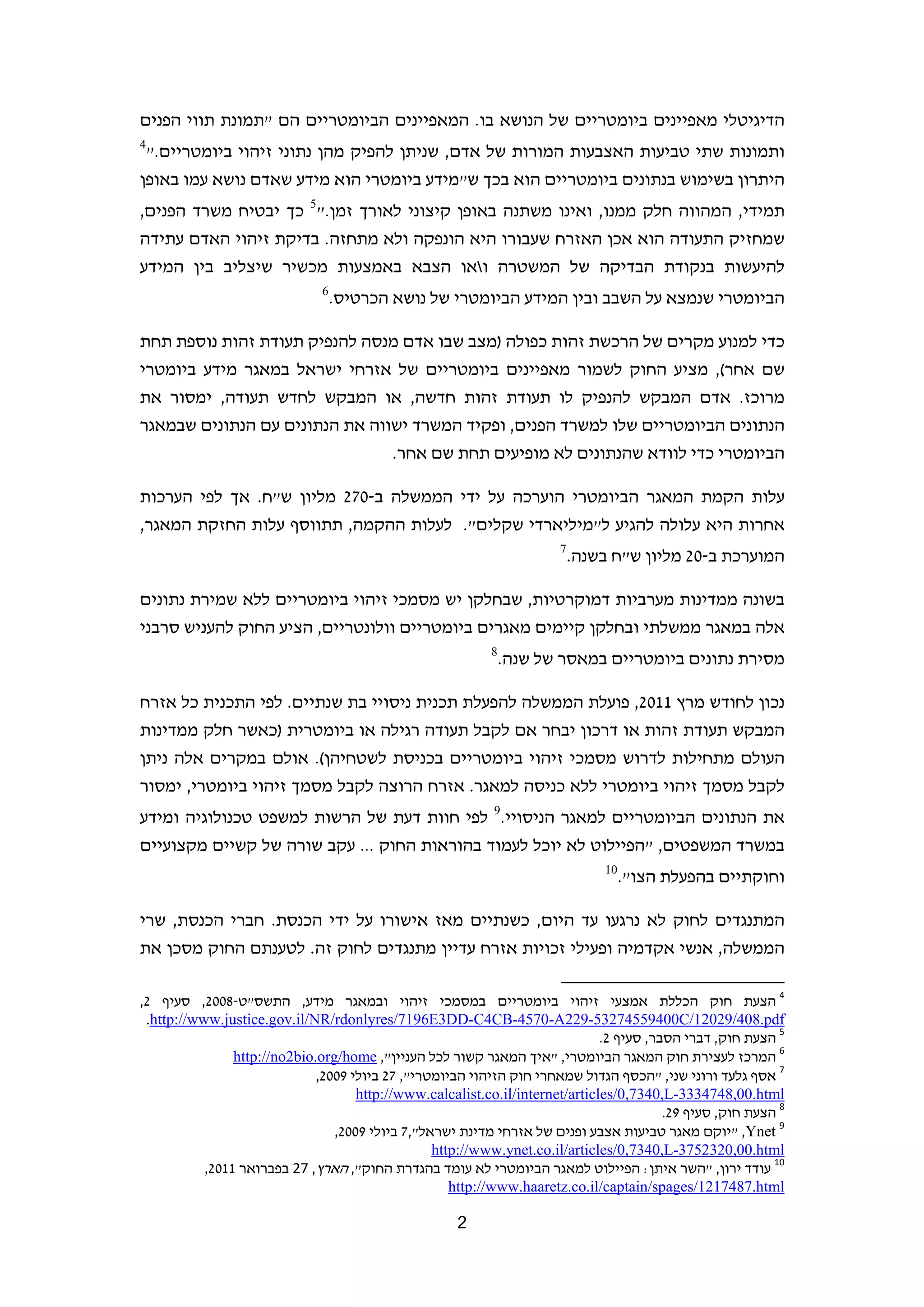 ‫הדיגיטלי מאפיינים ביומטריים של הנושא בו. המאפיינים הביומטריים הם "תמונת תווי הפנים‬
 ‫4‬
     ‫ותמונות שתי טביעות האצבעות המורות של אדם, שניתן להפיק מהן נתוני זיהוי ביומטריים."‬
 ‫היתרון בשימוש בנתונים ביומטריים הוא בכך ש"מידע ביומטרי הוא מידע שאדם נושא עמו באופן‬
 ‫תמידי, המהווה חלק ממנו, ואינו משתנה באופן קיצוני לאורך זמן."5 כך יבטיח משרד הפנים,‬
 ‫שמחזיק התעודה הוא אכן האזרח שעבורו היא הונפקה ולא מתחזה. בדיקת זיהוי האדם עתידה‬
 ‫להיעשות בנקודת הבדיקה של המשטרה ואו הצבא באמצעות מכשיר שיצליב בין המידע‬
                               ‫6‬
                                   ‫הביומטרי שנמצא על השבב ובין המידע הביומטרי של נושא הכרטיס.‬

 ‫כדי למנוע מקרים של הרכשת זהות כפולה )מצב שבו אדם מנסה להנפיק תעודת זהות נוספת תחת‬
 ‫שם אחר(, מציע החוק לשמור מאפיינים ביומטריים של אזרחי ישראל במאגר מידע ביומטרי‬
 ‫מרוכז. אדם המבקש להנפיק לו תעודת זהות חדשה, או המבקש לחדש תעודה, ימסור את‬
 ‫הנתונים הביומטריים שלו למשרד הפנים, ופקיד המשרד ישווה את הנתונים עם הנתונים שבמאגר‬
                                 ‫הביומטרי כדי לוודא שהנתונים לא מופיעים תחת שם אחר.‬

 ‫עלות הקמת המאגר הביומטרי הוערכה על ידי הממשלה ב-072 מליון ש"ח. אך לפי הערכות‬
 ‫אחרות היא עלולה להגיע ל"מיליארדי שקלים". לעלות ההקמה, תתווסף עלות החזקת המאגר,‬
                                                                        ‫7‬
                                                                            ‫המוערכת ב-02 מליון ש"ח בשנה.‬

 ‫בשונה ממדינות מערביות דמוקרטיות, שבחלקן יש מסמכי זיהוי ביומטריים ללא שמירת נתונים‬
 ‫אלה במאגר ממשלתי ובחלקן קיימים מאגרים ביומטריים וולונטריים, הציע החוק להעניש סרבני‬
                                                            ‫8‬
                                                                ‫מסירת נתונים ביומטריים במאסר של שנה.‬

 ‫נכון לחודש מרץ 1102, פועלת הממשלה להפעלת תכנית ניסויי בת שנתיים. לפי התכנית כל אזרח‬
 ‫המבקש תעודת זהות או דרכון יבחר אם לקבל תעודה רגילה או ביומטרית )כאשר חלק ממדינות‬
 ‫העולם מתחילות לדרוש מסמכי זיהוי ביומטריים בכניסת לשטחיהן(. אולם במקרים אלה ניתן‬
 ‫לקבל מסמך זיהוי ביומטרי ללא כניסה למאגר. אזרח הרוצה לקבל מסמך זיהוי ביומטרי, ימסור‬
 ‫את הנתונים הביומטריים למאגר הניסויי.9 לפי חוות דעת של הרשות למשפט טכנולוגיה ומידע‬
 ‫במשרד המשפטים, "הפיילוט לא יוכל לעמוד בהוראות החוק ... עקב שורה של קשיים מקצועיים‬
                                                                                   ‫01‬
                                                                                        ‫וחוקתיים בהפעלת הצו".‬

 ‫המתנגדים לחוק לא נרגעו עד היום, כשנתיים מאז אישורו על ידי הכנסת. חברי הכנסת, שרי‬
 ‫הממשלה, אנשי אקדמיה ופעילי זכויות אזרח עדיין מתנגדים לחוק זה. לטענתם החוק מסכן את‬
                                                                      ‫                                                             ‬
 ‫4 הצעת חוק הכללת אמצעי זיהוי ביומטריים במסמכי זיהוי ובמאגר מידע, התשס"ט-8002, סעיף 2,‬
‫‪  .http://www.justice.gov.il/NR/rdonlyres/7196E3DD-C4CB-4570-A229-53274559400C/12029/408.pdf‬‬
                                                                               ‫5 הצעת חוק, דברי הסבר, סעיף 2.‬
              ‫6 המרכז לעצירת חוק המאגר הביומטרי, "איך המאגר קשור לכל העניין", ‪  http://no2bio.org/home‬‬
                              ‫7 אסף גלעד ורוני שני, "הכסף הגדול שמאחרי חוק הזיהוי הביומטרי", 72 ביולי 9002,‬
                                   ‫‪  http://www.calcalist.co.il/internet/articles/0,7340,L-3334748,00.html‬‬
                                                                                          ‫8 הצעת חוק, סעיף 92.‬
                                 ‫9 ‪" ,Ynet‬יוקם מאגר טביעות אצבע ופנים של אזרחי מדינת ישראל",7 ביולי 9002,‬
                                                 ‫‪  http://www.ynet.co.il/articles/0,7340,L-3752320,00.html‬‬
            ‫01 עודד ירון, "השר איתן: הפיילוט למאגר הביומטרי לא עומד בהגדרת החוק", הארץ, 72 בפברואר 1102,‬
                                                  ‫‪   http://www.haaretz.co.il/captain/spages/1217487.html‬‬

                                                      ‫2‬                                                                        ‫ ‬
 