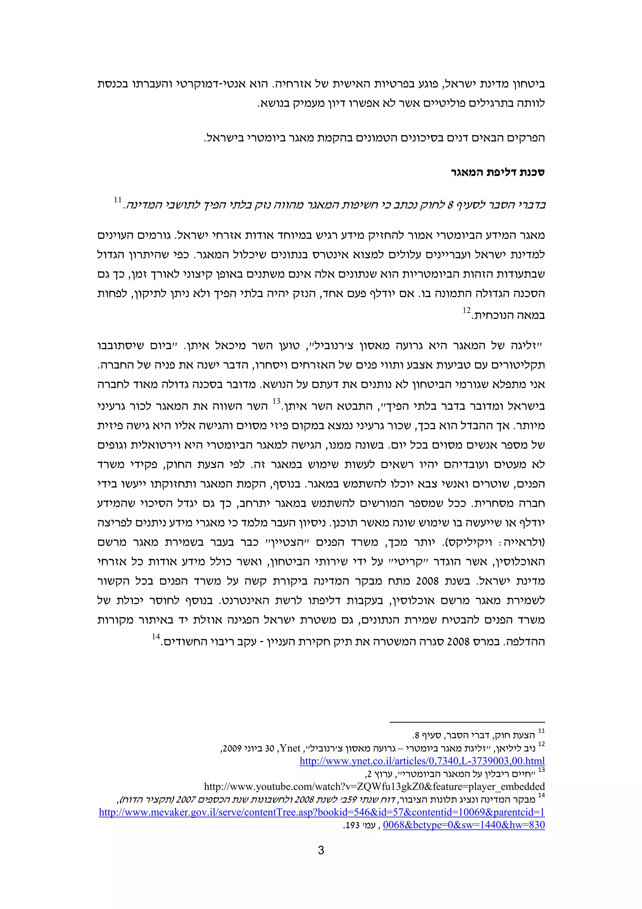 ‫ביטחון מדינת ישראל, פוגע בפרטיות האישית של אזרחיה. הוא אנטי-דמוקרטי והעברתו בכנסת‬
                            ‫לוותה בתרגילים פוליטיים אשר לא אפשרו דיון מעמיק בנושא.‬

                         ‫הפרקים הבאים דנים בסיכונים הטמונים בהקמת מאגר ביומטרי בישראל.‬

                                                                                              ‫סכנת דליפת המאגר‬

   ‫11‬
        ‫בדברי הסבר לסעיף 8 לחוק נכתב כי חשיפות המאגר מהווה נזק בלתי הפיך לתושבי המדינה.‬

‫מאגר המידע הביומטרי אמור להחזיק מידע רגיש במיוחד אודות אזרחי ישראל. גורמים העוינים‬
‫למדינת ישראל ועבריינים עלולים למצוא אינטרס בנתונים שיכלול המאגר. כפי שהיתרון הגדול‬
‫שבתעודות הזהות הביומטריות הוא שנתונים אלה אינם משתנים באופן קיצוני לאורך זמן, כך גם‬
‫הסכנה הגדולה התמונה בו. אם יודלף פעם אחד, הנזק יהיה בלתי הפיך ולא ניתן לתיקון, לפחות‬
                                                                                                  ‫21‬
                                                                                                       ‫במאה הנוכחית.‬

‫"זליגה של המאגר היא גרועה מאסון צ'רנוביל", טוען השר מיכאל איתן. "ביום שיסתובבו‬
‫תקליטורים עם טביעות אצבע ותווי פנים של האזרחים ויסחרו, הדבר ישנה את פניה של החברה.‬
‫אני מתפלא שגורמי הביטחון לא נותנים את דעתם על הנושא. מדובר בסכנה גדולה מאוד לחברה‬
‫בישראל ומדובר בדבר בלתי הפיך", התבטא השר איתן.31 השר השווה את המאגר לכור גרעיני‬
‫מיותר. אך ההבדל הוא בכך, שכור גרעיני נמצא במקום פיזי מסוים והגישה אליו היא גישה פיזית‬
‫של מספר אנשים מסוים בכל יום. בשונה ממנו, הגישה למאגר הביומטרי היא וירטואלית וגופים‬
‫לא מעטים ועובדיהם יהיו רשאים לעשות שימוש במאגר זה. לפי הצעת החוק, פקידי משרד‬
‫הפנים, שוטרים ואנשי צבא יוכלו להשתמש במאגר. בנוסף, הקמת המאגר ותחזוקתו ייעשו בידי‬
‫חברה מסחרית. ככל שמספר המורשים להשתמש במאגר יתרחב, כך גם יגדל הסיכוי שהמידע‬
‫יודלף או שייעשה בו שימוש שונה מאשר תוכנן. ניסיון העבר מלמד כי מאגרי מידע ניתנים לפריצה‬
‫)ולראייה: ויקיליקס(. יותר מכך, משרד הפנים "הצטיין" כבר בעבר בשמירת מאגר מרשם‬
‫האוכלוסין, אשר הוגדר "קריטי" על ידי שירותי הביטחון, ואשר כולל מידע אודות כל אזרחי‬
‫מדינת ישראל. בשנת 8002 מתח מבקר המדינה ביקורת קשה על משרד הפנים בכל הקשור‬
‫לשמירת מאגר מרשם אוכלוסין, בעקבות דליפתו לרשת האינטרנט. בנוסף לחוסר יכולת של‬
‫משרד הפנים להבטיח שמירת הנתונים, גם משטרת ישראל הפגינה אוזלת יד באיתור מקורות‬
             ‫41‬
                  ‫ההדלפה. במרס 8002 סגרה המשטרה את תיק חקירת העניין - עקב ריבוי החשודים.‬




                                                                     ‫                                                             ‬
                                                                             ‫11 הצעת חוק, דברי הסבר, סעיף 8.  ‬
                             ‫21 ניב ליליאן, "זליגת מאגר ביומטרי – גרועה מאסון צ'רנוביל", ‪ 30 ,Ynet‬ביוני 9002,‬
                                                ‫‪ http://www.ynet.co.il/articles/0,7340,L-3739003,00.html‬‬
                                                                  ‫31 "חיים ריבלין על המאגר הביומטרי", ערוץ 2,‬
                       ‫‪  http://www.youtube.com/watch?v=ZQWfu13gkZ0&feature=player_embedded‬‬
    ‫41 מבקר המדינה ונציג תלונות הציבור, דוח שנתי 95ב' לשנת 8002 ולחשבונות שנת הכספים 7002 )תקציר הדוח(,‬
‫1=‪http://www.mevaker.gov.il/serve/contentTree.asp?bookid=546&id=57&contentid=10069&parentcid‬‬
                                                            ‫038=‪ , 0068&bctype=0&sw=1440&hw‬עמ' 391.‬

                                                     ‫3‬                                                                        ‫ ‬
 