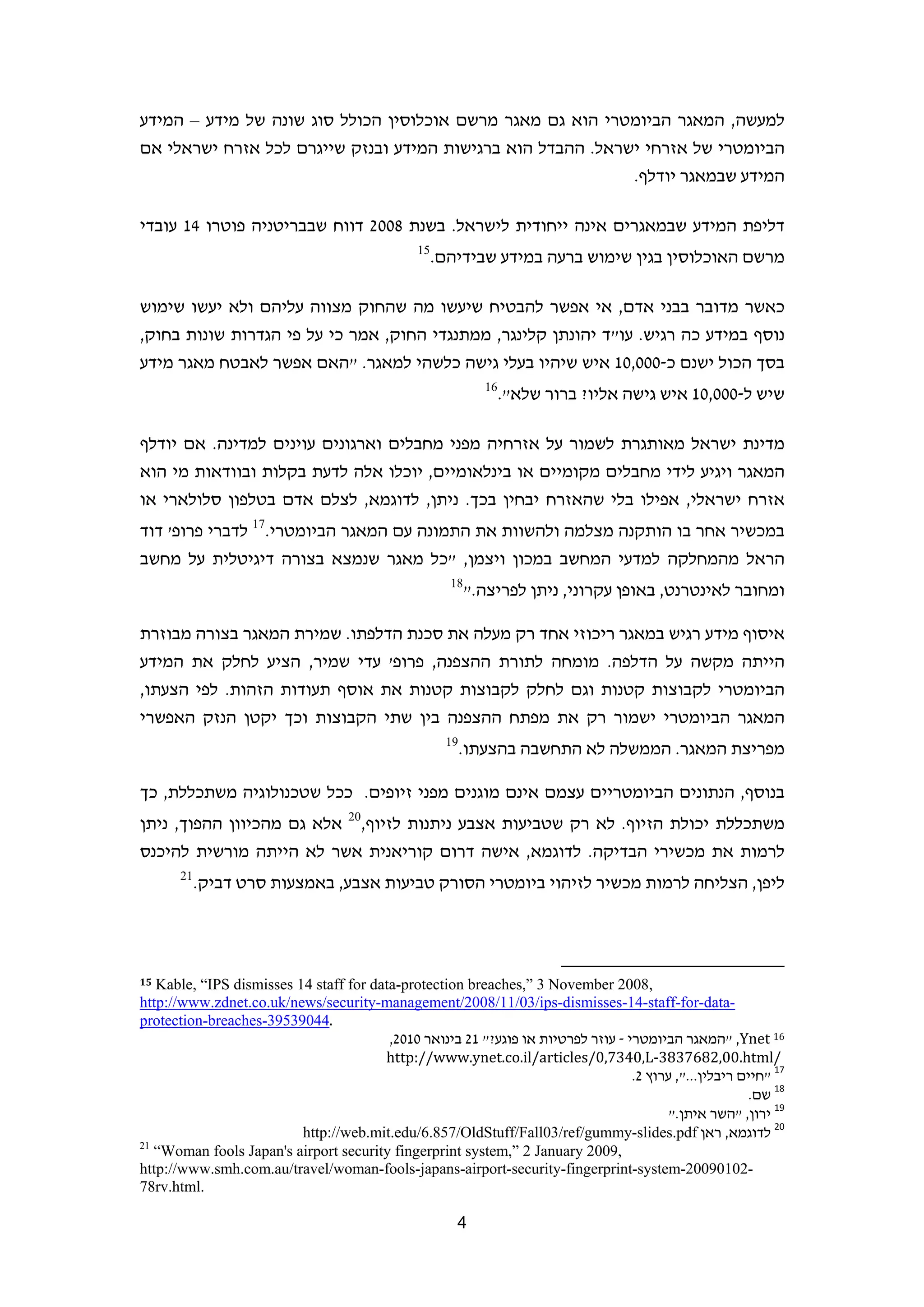 ‫למעשה, המאגר הביומטרי הוא גם מאגר מרשם אוכלוסין הכולל סוג שונה של מידע – המידע‬
‫הביומטרי של אזרחי ישראל. ההבדל הוא ברגישות המידע ובנזק שייגרם לכל אזרח ישראלי אם‬
                                                             ‫המידע שבמאגר יודלף.‬

‫דליפת המידע שבמאגרים אינה ייחודית לישראל. בשנת 8002 דווח שבבריטניה פוטרו 41 עובדי‬
                                               ‫51‬
                                                    ‫מרשם האוכלוסין בגין שימוש ברעה במידע שבידיהם.‬

‫כאשר מדובר בבני אדם, אי אפשר להבטיח שיעשו מה שהחוק מצווה עליהם ולא יעשו שימוש‬
‫נוסף במידע כה רגיש. עו"ד יהונתן קלינגר, ממתנגדי החוק, אמר כי על פי הגדרות שונות בחוק,‬
‫בסך הכול ישנם כ-000,01 איש שיהיו בעלי גישה כלשהי למאגר. "האם אפשר לאבטח מאגר מידע‬
                                                             ‫61‬
                                                                  ‫שיש ל-000,01 איש גישה אליו? ברור שלא".‬

‫מדינת ישראל מאותגרת לשמור על אזרחיה מפני מחבלים וארגונים עוינים למדינה. אם יודלף‬
‫המאגר ויגיע לידי מחבלים מקומיים או בינלאומיים, יוכלו אלה לדעת בקלות ובוודאות מי הוא‬
‫אזרח ישראלי, אפילו בלי שהאזרח יבחין בכך. ניתן, לדוגמא, לצלם אדם בטלפון סלולארי או‬
‫במכשיר אחר בו הותקנה מצלמה ולהשוות את התמונה עם המאגר הביומטרי.71 לדברי פרופ' דוד‬
‫הראל מהמחלקה למדעי המחשב במכון ויצמן, "כל מאגר שנמצא בצורה דיגיטלית על מחשב‬
                                                      ‫81‬
                                                           ‫ומחובר לאינטרנט, באופן עקרוני, ניתן לפריצה."‬

‫איסוף מידע רגיש במאגר ריכוזי אחד רק מעלה את סכנת הדלפתו. שמירת המאגר בצורה מבוזרת‬
‫הייתה מקשה על הדלפה. מומחה לתורת ההצפנה, פרופ' עדי שמיר, הציע לחלק את המידע‬
‫הביומטרי לקבוצות קטנות וגם לחלק לקבוצות קטנות את אוסף תעודות הזהות. לפי הצעתו,‬
‫המאגר הביומטרי ישמור רק את מפתח ההצפנה בין שתי הקבוצות וכך יקטן הנזק האפשרי‬
                                                     ‫91‬
                                                          ‫מפריצת המאגר. הממשלה לא התחשבה בהצעתו.‬

‫בנוסף, הנתונים הביומטריים עצמם אינם מוגנים מפני זיופים. ככל שטכנולוגיה משתכללת, כך‬
‫משתכללת יכולת הזיוף. לא רק שטביעות אצבע ניתנות לזיוף,02 אלא גם מהכיוון ההפוך, ניתן‬
‫לרמות את מכשירי הבדיקה. לדוגמא, אישה דרום קוריאנית אשר לא הייתה מורשית להיכנס‬
       ‫12‬
            ‫ליפן, הצליחה לרמות מכשיר לזיהוי ביומטרי הסורק טביעות אצבע, באמצעות סרט דביק.‬



                                                                         ‫                                                             ‬
‫51‬ ‫,8002 ‪Kable, “IPS dismisses 14 staff for data-protection breaches,” 3 November‬‬
‫-‪http://www.zdnet.co.uk/news/security-management/2008/11/03/ips-dismisses-14-staff-for-data‬‬
‫   .44093593-‪protection-breaches‬‬
                                         ‫61 ‪" ,Ynet‬המאגר הביומטרי - עוזר לפרטיות או פוגע?" 12 בינואר 0102,‬
                                        ‫/‪http://www.ynet.co.il/articles/0,7340,L‐3837682,00.html‬‬
                                                                                   ‫71 "חיים ריבלין...", ערוץ 2.‬
                                                                                                        ‫81 שם.‬
                                                                                        ‫91 ירון, "השר איתן."  ‬
                          ‫02 לדוגמא, ראן ‪http://web.mit.edu/6.857/OldStuff/Fall03/ref/gummy-slides.pdf‬‬
‫12‬
   ‫,9002 ‪“Woman fools Japan's airport security fingerprint system,” 2 January‬‬
‫-20109002-‪http://www.smh.com.au/travel/woman-fools-japans-airport-security-fingerprint-system‬‬
‫.‪78rv.html‬‬

                                                       ‫4‬                                                                          ‫ ‬
 