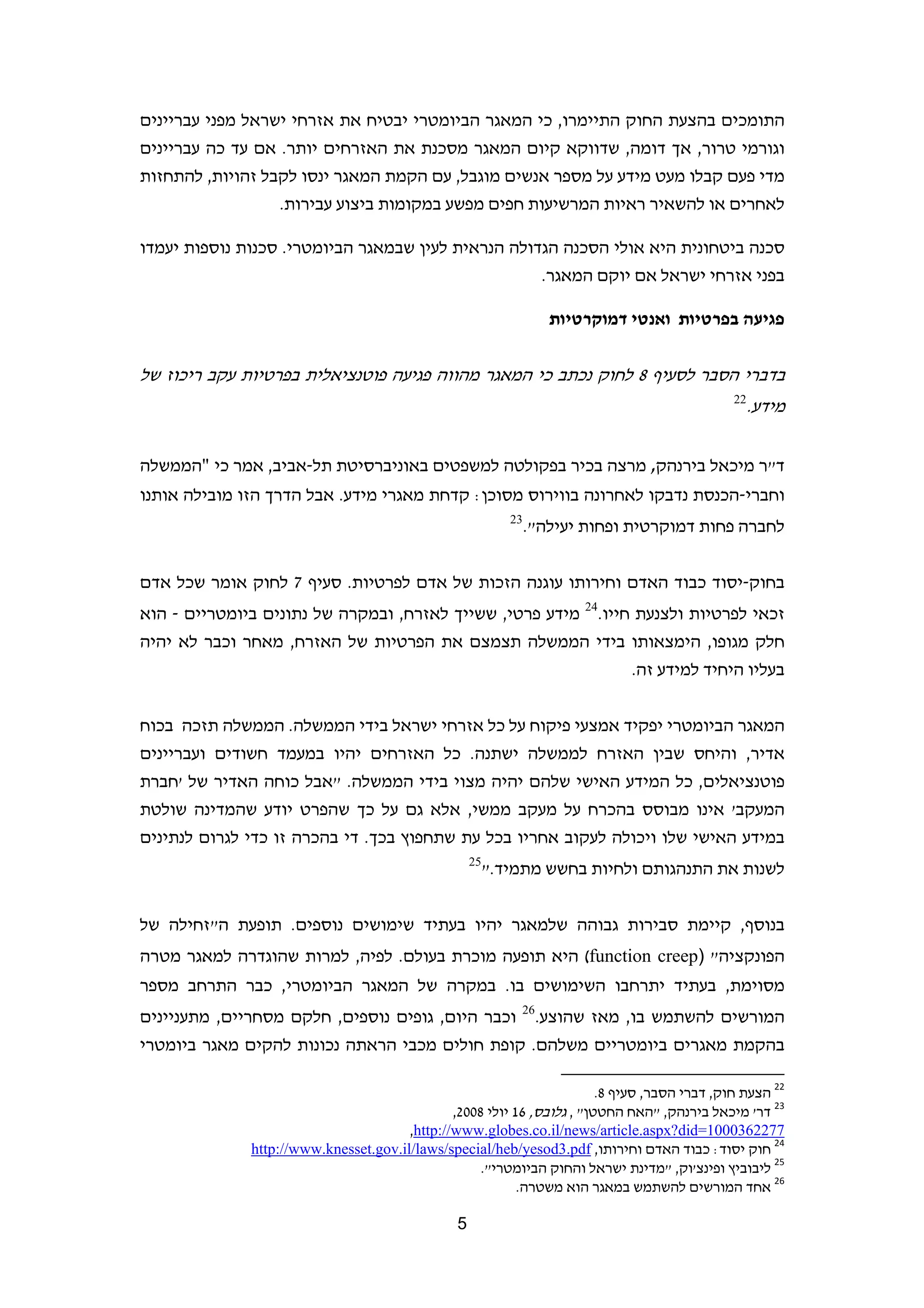 ‫התומכים בהצעת החוק התיימרו, כי המאגר הביומטרי יבטיח את אזרחי ישראל מפני עבריינים‬
‫וגורמי טרור, אך דומה, שדווקא קיום המאגר מסכנת את האזרחים יותר. אם עד כה עבריינים‬
‫מדי פעם קבלו מעט מידע על מספר אנשים מוגבל, עם הקמת המאגר ינסו לקבל זהויות, להתחזות‬
                  ‫לאחרים או להשאיר ראיות המרשיעות חפים מפשע במקומות ביצוע עבירות.‬

‫סכנה ביטחונית היא אולי הסכנה הגדולה הנראית לעין שבמאגר הביומטרי. סכנות נוספות יעמדו‬
                                                    ‫בפני אזרחי ישראל אם יוקם המאגר.‬

                                                                     ‫פגיעה בפרטיות ואנטי דמוקרטיות‬


‫בדברי הסבר לסעיף 8 לחוק נכתב כי המאגר מהווה פגיעה פוטנציאלית בפרטיות עקב ריכוז של‬
                                                                                                                    ‫22‬
                                                                                                                         ‫מידע.‬


‫ד"ר מיכאל בירנהק, מרצה בכיר בפקולטה למשפטים באוניברסיטת תל-אביב, אמר כי "הממשלה‬
‫וחברי-הכנסת נדבקו לאחרונה בווירוס מסוכן: קדחת מאגרי מידע. אבל הדרך הזו מובילה אותנו‬
                                                             ‫32‬
                                                                  ‫לחברה פחות דמוקרטית ופחות יעילה".‬


‫בחוק-יסוד כבוד האדם וחירותו עוגנה הזכות של אדם לפרטיות. סעיף 7 לחוק אומר שכל אדם‬
‫זכאי לפרטיות ולצנעת חייו.42 מידע פרטי, ששייך לאזרח, ובמקרה של נתונים ביומטריים - הוא‬
‫חלק מגופו, הימצאותו בידי הממשלה תצמצם את הפרטיות של האזרח, מאחר וכבר לא יהיה‬
                                                                ‫בעליו היחיד למידע זה.‬


‫המאגר הביומטרי יפקיד אמצעי פיקוח על כל אזרחי ישראל בידי הממשלה. הממשלה תזכה בכוח‬
‫אדיר, והיחס שבין האזרח לממשלה ישתנה. כל האזרחים יהיו במעמד חשודים ועבריינים‬
‫פוטנציאלים, כל המידע האישי שלהם יהיה מצוי בידי הממשלה. "אבל כוחה האדיר של 'חברת‬
‫המעקב' אינו מבוסס בהכרח על מעקב ממשי, אלא גם על כך שהפרט יודע שהמדינה שולטת‬
‫במידע האישי שלו ויכולה לעקוב אחריו בכל עת שתחפוץ בכך. די בהכרה זו כדי לגרום לנתינים‬
                                                     ‫52‬
                                                          ‫לשנות את התנהגותם ולחיות בחשש מתמיד."‬


‫בנוסף, קיימת סבירות גבוהה שלמאגר יהיו בעתיד שימושים נוספים. תופעת ה"זחילה של‬
‫הפונקציה" )‪ (function creep‬היא תופעה מוכרת בעולם. לפיה, למרות שהוגדרה למאגר מטרה‬
‫מסוימת, בעתיד יתרחבו השימושים בו. במקרה של המאגר הביומטרי, כבר התרחב מספר‬
                                                              ‫62‬
‫וכבר היום, גופים נוספים, חלקם מסחריים, מתעניינים‬                   ‫המורשים להשתמש בו, מאז שהוצע.‬
‫בהקמת מאגרים ביומטריים משלהם. קופת חולים מכבי הראתה נכונות להקים מאגר ביומטרי‬
                                                                     ‫                                                             ‬
                                                                         ‫22 הצעת חוק, דברי הסבר, סעיף 8.‬
                                               ‫32 דר' מיכאל בירנהק, "האח החטטן" , גלובס, 61 יולי 8002,‬
                                     ‫7722630001=‪  ,http://www.globes.co.il/news/article.aspx?did‬‬
             ‫42 חוק יסוד: כבוד האדם וחירותו, ‪  http://www.knesset.gov.il/laws/special/heb/yesod3.pdf‬‬
                                                    ‫52 ליבוביץ ופינצ'וק, "מדינת ישראל והחוק הביומטרי".‬
                                                        ‫62 אחד המורשים להשתמש במאגר הוא משטרה.  ‬

                                                 ‫5‬                                                                            ‫ ‬
 