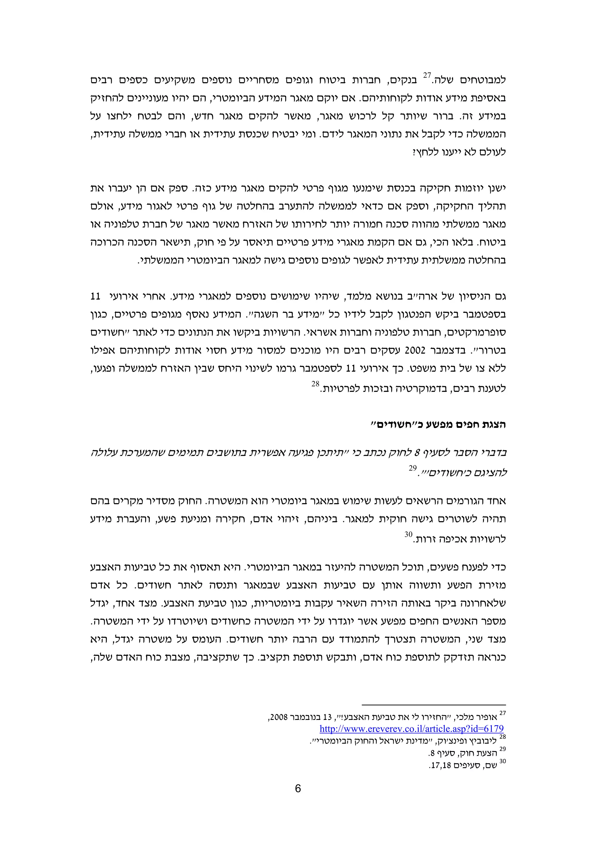 ‫72‬
‫בנקים, חברות ביטוח וגופים מסחריים נוספים משקיעים כספים רבים‬                               ‫למבוטחים שלה.‬
‫באסיפת מידע אודות לקוחותיהם. אם יוקם מאגר המידע הביומטרי, הם יהיו מעוניינים להחזיק‬
‫במידע זה. ברור שיותר קל לרכוש מאגר, מאשר להקים מאגר חדש, והם לבטח ילחצו על‬
‫הממשלה כדי לקבל את נתוני המאגר לידם. ומי יבטיח שכנסת עתידית או חברי ממשלה עתידית,‬
                                                                ‫לעולם לא ייענו ללחץ?‬


‫ישנן יוזמות חקיקה בכנסת שימנעו מגוף פרטי להקים מאגר מידע כזה. ספק אם הן יעברו את‬
‫תהליך החקיקה, וספק אם כדאי לממשלה להתערב בהחלטה של גוף פרטי לאגור מידע, אולם‬
‫מאגר ממשלתי מהווה סכנה חמורה יותר לחירותו של האזרח מאשר מאגר של חברת טלפוניה או‬
‫ביטוח. בלאו הכי, גם אם הקמת מאגרי מידע פרטיים תיאסר על פי חוק, תישאר הסכנה הכרוכה‬
          ‫בהחלטה ממשלתית עתידית לאפשר לגופים נוספים גישה למאגר הביומטרי הממשלתי.‬


‫גם הניסיון של ארה"ב בנושא מלמד, שיהיו שימושים נוספים למאגרי מידע. אחרי אירועי 11‬
‫בספטמבר ביקש הפנטגון לקבל לידיו כל "מידע בר השגה". המידע נאסף מגופים פרטיים, כגון‬
‫סופרמרקטים, חברות טלפוניה וחברות אשראי. הרשויות ביקשו את הנתונים כדי לאתר "חשודים‬
‫בטרור". בדצמבר 2002 עסקים רבים היו מוכנים למסור מידע חסוי אודות לקוחותיהם אפילו‬
‫ללא צו של בית משפט. כך אירועי 11 לספטמבר גרמו לשינוי היחס שבין האזרח לממשלה ופגעו,‬
                                              ‫82‬
                                                   ‫לטענת רבים, בדמוקרטיה ובזכות לפרטיות.‬

                                                                ‫הצגת חפים מפשע כ"חשודים"‬

‫בדברי הסבר לסעיף 8 לחוק נכתב כי "תיתכן פגיעה אפשרית בתושבים תמימים שהמערכת עלולה‬
                                                                               ‫92‬
                                                                                    ‫להציגם כ'חשודים'".‬

‫אחד הגורמים הרשאים לעשות שימוש במאגר ביומטרי הוא המשטרה. החוק מסדיר מקרים בהם‬
‫תהיה לשוטרים גישה חוקית למאגר. ביניהם, זיהוי אדם, חקירה ומניעת פשע, והעברת מידע‬
                                                                             ‫03‬
                                                                                  ‫לרשויות אכיפה זרות.‬

‫כדי לפענח פשעים, תוכל המשטרה להיעזר במאגר הביומטרי. היא תאסוף את כל טביעות האצבע‬
‫מזירת הפשע ותשווה אותן עם טביעות האצבע שבמאגר ותנסה לאתר חשודים. כל אדם‬
‫שלאחרונה ביקר באותה הזירה השאיר עקבות ביומטריות, כגון טביעת האצבע. מצד אחד, יגדל‬
‫מספר האנשים החפים מפשע אשר יוגדרו על ידי המשטרה כחשודים ושיוטרדו על ידי המשטרה.‬
‫מצד שני, המשטרה תצטרך להתמודד עם הרבה יותר חשודים. העומס על משטרה יגדל, היא‬
‫כנראה תזדקק לתוספת כוח אדם, ותבקש תוספת תקציב. כך שתקציבה, מצבת כוח האדם שלה,‬


                                                          ‫                                                             ‬
                                   ‫72 אופיר מלכי, "החזירו לי את טביעת האצבע!", 31 בנובמבר 8002,‬
                                               ‫9716=‪  http://www.ereverev.co.il/article.asp?id‬‬
                                            ‫82 ליבוביץ ופינצ'וק, "מדינת ישראל והחוק הביומטרי".  ‬
                                                                          ‫92 הצעת חוק, סעיף 8.  ‬
                                                                          ‫03 שם, סעיפים 81,71.  ‬

                                          ‫6‬                                                                        ‫ ‬
 