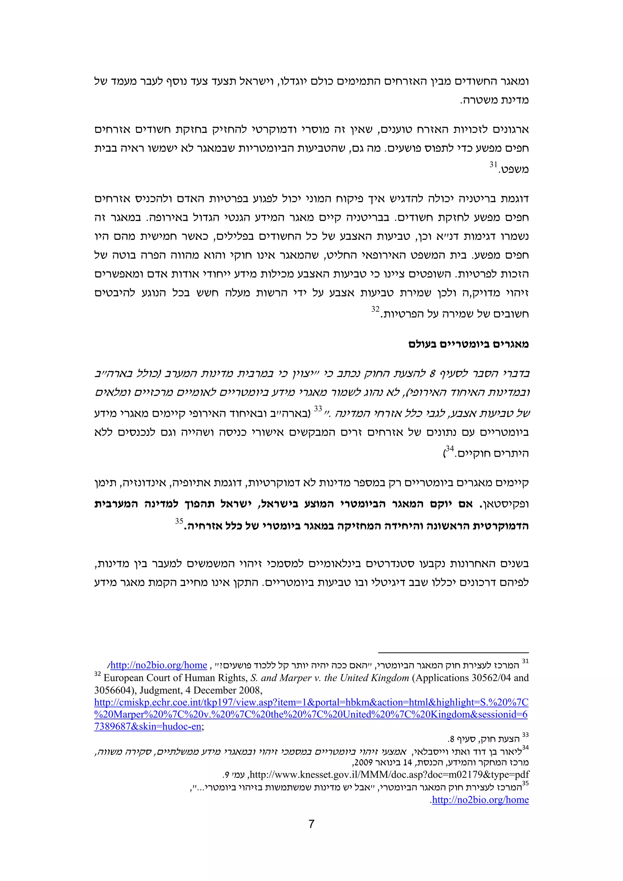 ‫ומאגר החשודים מבין האזרחים התמימים כולם יוגדלו, וישראל תצעד צעד נוסף לעבר מעמד של‬
                                                                     ‫מדינת משטרה.‬

‫ארגונים לזכויות האזרח טוענים, שאין זה מוסרי ודמוקרטי להחזיק בחזקת חשודים אזרחים‬
‫חפים מפשע כדי לתפוס פושעים. מה גם, שהטביעות הביומטריות שבמאגר לא ישמשו ראיה בבית‬
                                                                                                                  ‫13‬
                                                                                                                       ‫משפט.‬

‫דוגמת בריטניה יכולה להדגיש איך פיקוח המוני יכול לפגוע בפרטיות האדם ולהכניס אזרחים‬
‫חפים מפשע לחזקת חשודים. בבריטניה קיים מאגר המידע הגנטי הגדול באירופה. במאגר זה‬
‫נשמרו דגימות דנ"א וכן, טביעות האצבע של כל החשודים בפלילים, כאשר חמישית מהם היו‬
‫חפים מפשע. בית המשפט האירופאי החליט, שהמאגר אינו חוקי והוא מהווה הפרה בוטה של‬
‫הזכות לפרטיות. השופטים ציינו כי טביעות האצבע מכילות מידע ייחודי אודות אדם ומאפשרים‬
‫זיהוי מדויק,ה ולכן שמירת טביעות אצבע על ידי הרשות מעלה חשש בכל הנוגע להיבטים‬
                                                                     ‫23‬
                                                                          ‫חשובים של שמירה על הפרטיות.‬

                                                                                   ‫מאגרים ביומטריים בעולם‬

‫בדברי הסבר לסעיף 8 להצעת החוק נכתב כי "יצוין כי במרבית מדינות המערב )כולל בארה"ב‬
‫ובמדינות האיחוד האירופי(, לא נהוג לשמור מאגרי מידע ביומטריים לאומיים מרכזיים ומלאים‬
‫של טביעות אצבע, לגבי כלל אזרחי המדינה ."33 )בארה"ב ובאיחוד האירופי קיימים מאגרי מידע‬
‫ביומטריים עם נתונים של אזרחים זרים המבקשים אישורי כניסה ושהייה וגם לנכנסים ללא‬
                                                                                                ‫היתרים חוקיים.43(‬

‫קיימים מאגרים ביומטריים רק במספר מדינות לא דמוקרטיות, דוגמת אתיופיה, אינדונזיה, תימן‬
‫ופקיסטאן. אם יוקם המאגר הביומטרי המוצע בישראל, ישראל תהפוך למדינה המערבית‬
                    ‫53‬
                         ‫הדמוקרטית הראשונה והיחידה המחזיקה במאגר ביומטרי של כלל אזרחיה.‬

‫בשנים האחרונות נקבעו סטנדרטים בינלאומיים למסמכי זיהוי המשמשים למעבר בין מדינות,‬
‫לפיהם דרכונים יכללו שבב דיגיטלי ובו טביעות ביומטריים. התקן אינו מחייב הקמת מאגר מידע‬




                                                                     ‫                                                             ‬
  ‫13 המרכז לעצירת חוק המאגר הביומטרי, "האם ככה יהיה יותר קל ללכוד פושעים?" , ‪  /http://no2bio.org/home‬‬
‫23‬
   ‫‪European Court of Human Rights, S. and Marper v. the United Kingdom (Applications 30562/04 and‬‬
‫,8002 ‪3056604), Judgment, 4 December‬‬
‫‪http://cmiskp.echr.coe.int/tkp197/view.asp?item=1&portal=hbkm&action=html&highlight=S.%20%7C‬‬
‫6=‪%20Marper%20%7C%20v.%20%7C%20the%20%7C%20United%20%7C%20Kingdom&sessionid‬‬
‫  ;‪7389687&skin=hudoc-en‬‬
                                                                                       ‫33 הצעת חוק, סעיף 8.  ‬
‫43ליאור בן דוד ואתי וייסבלאי, אמצעי זיהוי ביומטריים במסמכי זיהוי ובמאגרי מידע ממשלתיים, סקירה משווה,‬
                                                                ‫מרכז המחקר והמידע, הכנסת, 41 בינואר 9002,‬
                                 ‫‪ ,http://www.knesset.gov.il/MMM/doc.asp?doc=m02179&type=pdf‬עמ' 9.‬
                        ‫53המרכז לעצירת חוק המאגר הביומטרי, "אבל יש מדינות שמשתמשות בזיהוי ביומטרי...",‬
                                                                                  ‫‪  .http://no2bio.org/home‬‬

                                                     ‫7‬                                                                        ‫ ‬
 