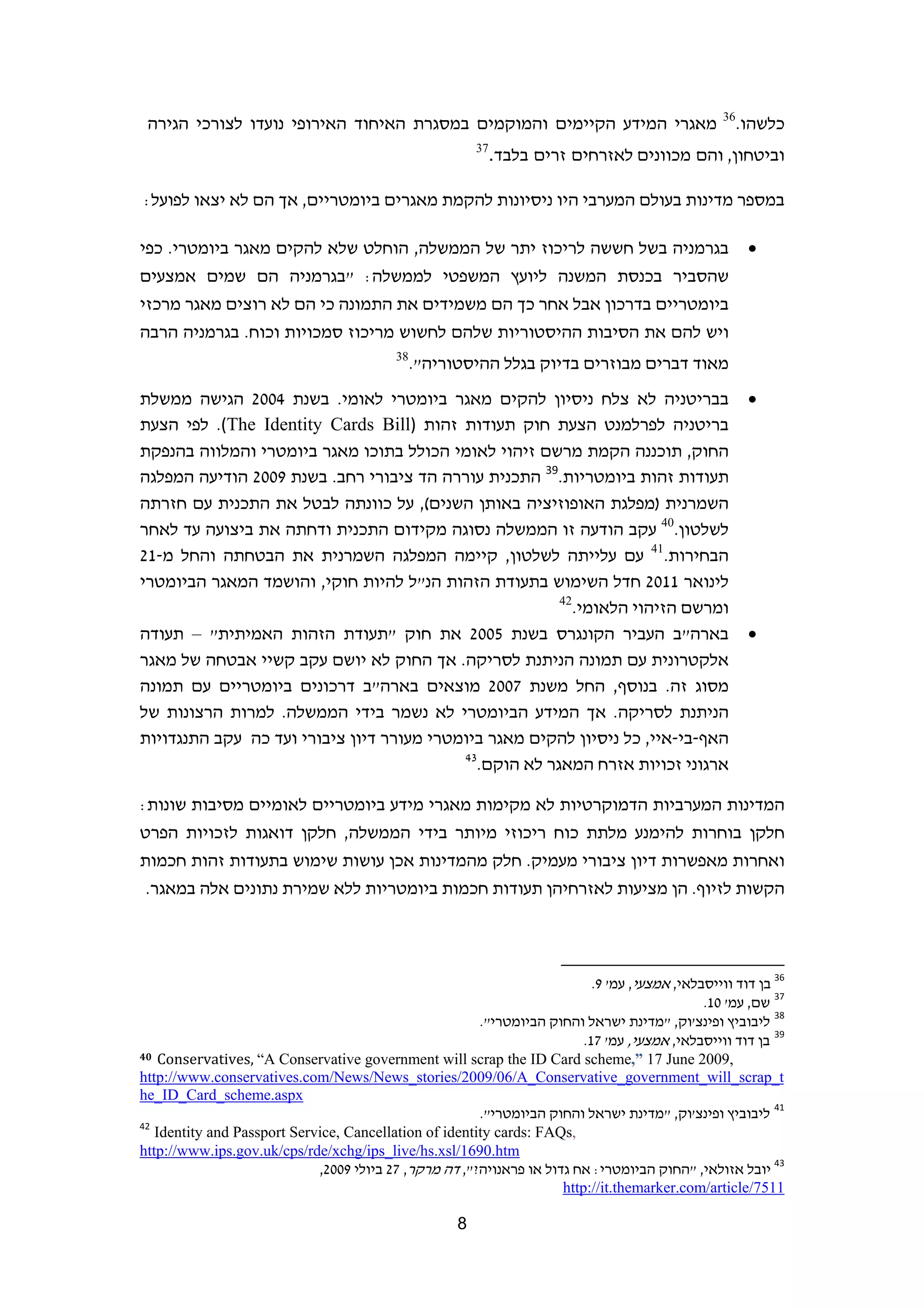 ‫63‬
 ‫מאגרי המידע הקיימים והמוקמים במסגרת האיחוד האירופי נועדו לצורכי הגירה‬                                                    ‫כלשהו.‬
                                                            ‫73‬
                                                                 ‫וביטחון, והם מכוונים לאזרחים זרים בלבד.‬

‫במספר מדינות בעולם המערבי היו ניסיונות להקמת מאגרים ביומטריים, אך הם לא יצאו לפועל:‬

‫בגרמניה בשל חששה לריכוז יתר של הממשלה, הוחלט שלא להקים מאגר ביומטרי. כפי‬                                                   ‫‪‬‬
‫שהסביר בכנסת המשנה ליועץ המשפטי לממשלה: "בגרמניה הם שמים אמצעים‬
‫ביומטריים בדרכון אבל אחר כך הם משמידים את התמונה כי הם לא רוצים מאגר מרכזי‬
‫ויש להם את הסיבות ההיסטוריות שלהם לחשוש מריכוז סמכויות וכוח. בגרמניה הרבה‬
                                             ‫83‬
                                         ‫ ‬        ‫מאוד דברים מבוזרים בדיוק בגלל ההיסטוריה".‬
‫בבריטניה לא צלח ניסיון להקים מאגר ביומטרי לאומי. בשנת 4002 הגישה ממשלת‬                                                     ‫‪‬‬
‫בריטניה לפרלמנט הצעת חוק תעודות זהות )‪ .(The Identity Cards Bill‬לפי הצעת‬
‫החוק, תוכננה הקמת מרשם זיהוי לאומי הכולל בתוכו מאגר ביומטרי והמלווה בהנפקת‬
‫תעודות זהות ביומטריות.93 התכנית עוררה הד ציבורי רחב. בשנת 9002 הודיעה המפלגה‬
‫השמרנית )מפלגת האופוזיציה באותן השנים(, על כוונתה לבטל את התכנית עם חזרתה‬
‫לשלטון.04 עקב הודעה זו הממשלה נסוגה מקידום התכנית ודחתה את ביצועה עד לאחר‬
‫הבחירות.14 עם עלייתה לשלטון, קיימה המפלגה השמרנית את הבטחתה והחל מ-12‬
‫לינואר 1102 חדל השימוש בתעודת הזהות הנ"ל להיות חוקי, והושמד המאגר הביומטרי‬
                                                       ‫ומרשם הזיהוי הלאומי.24  ‬
‫בארה"ב העביר הקונגרס בשנת 5002 את חוק "תעודת הזהות האמיתית" – תעודה‬                                                        ‫‪‬‬
‫אלקטרונית עם תמונה הניתנת לסריקה. אך החוק לא יושם עקב קשיי אבטחה של מאגר‬
‫מסוג זה. בנוסף, החל משנת 7002 מוצאים בארה"ב דרכונים ביומטריים עם תמונה‬
‫הניתנת לסריקה. אך המידע הביומטרי לא נשמר בידי הממשלה. למרות הרצונות של‬
‫האף-בי-איי, כל ניסיון להקים מאגר ביומטרי מעורר דיון ציבורי ועד כה עקב התנגדויות‬
                                           ‫34‬
                                              ‫ארגוני זכויות אזרח המאגר לא הוקם.‬

‫המדינות המערביות הדמוקרטיות לא מקימות מאגרי מידע ביומטריים לאומיים מסיבות שונות:‬
‫חלקן בוחרות להימנע מלתת כוח ריכוזי מיותר בידי הממשלה, חלקן דואגות לזכויות הפרט‬
‫ואחרות מאפשרות דיון ציבורי מעמיק. חלק מהמדינות אכן עושות שימוש בתעודות זהות חכמות‬
 ‫הקשות לזיוף. הן מציעות לאזרחיהן תעודות חכמות ביומטריות ללא שמירת נתונים אלה במאגר.‬



                                                                         ‫                                                             ‬
                                                                                ‫63 בן דוד ווייסבלאי, אמצעי, עמ' 9.  ‬
                                                                                              ‫73 שם, עמ' 01.‬
                                                      ‫83 ליבוביץ ופינצ'וק, "מדינת ישראל והחוק הביומטרי".  ‬
                                                                          ‫93 בן דוד ווייסבלאי, אמצעי, עמ' 71.‬
‫,9002 ‪40 Conservatives, “A Conservative government will scrap the ID Card scheme,” 17 June‬‬

‫‪http://www.conservatives.com/News/News_stories/2009/06/A_Conservative_government_will_scrap_t‬‬
‫  ‪he_ID_Card_scheme.aspx‬‬
                                                        ‫14 ליבוביץ ופינצ'וק, "מדינת ישראל והחוק הביומטרי".‬
‫24‬
   ‫,‪Identity and Passport Service, Cancellation of identity cards: FAQs‬‬
‫‪http://www.ips.gov.uk/cps/rde/xchg/ips_live/hs.xsl/1690.htm‬‬
                             ‫34 יובל אזולאי, "החוק הביומטרי: אח גדול או פראנויה?", דה מרקר, 72 ביולי 9002,‬
                                                                      ‫1157/‪http://it.themarker.com/article‬‬

                                                        ‫8‬                                                                         ‫ ‬
 