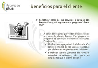 Beneficios para el cliente
Consolidar parte de sus servicios o equipos con
Proveer Plus y así ingresar en el programa “Ganar
Plus”
o A partir del segundo proveedor afiliado elegido
por parte del cliente, Proveer Plus propone un
programa de beneficios económicos o sociales.
Por ejemplo:
Un descuento pagado al final de cada año
sobre el monto de las ventas realizadas
por el cliente a los proveedores afiliados.
Beneficios sociales (canastas a la Navidad,
entradas espectáculos, etc.) para los
empleados que el cliente designe.
 