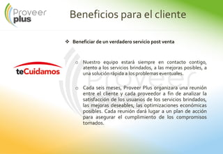 Beneficios para el cliente
Beneficiar de un verdadero servicio post venta
o Nuestro equipo estará siempre en contacto contigo,
atento a los servicios brindados, a las mejoras posibles, a
una solución rápida a los problemas eventuales.
o Cada seis meses, Proveer Plus organizara una reunión
entre el cliente y cada proveedor a fin de analizar la
satisfacción de los usuarios de los servicios brindados,
las mejoras deseables, las optimizaciones económicas
posibles. Cada reunión dará lugar a un plan de acción
para asegurar el cumplimiento de los compromisos
tomados.
 