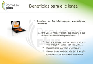 Beneficios para el cliente
Beneficiar de las informaciones, promociones,
novedades
o Una vez al mes, Proveer Plus enviara a sus
clientes una newsletter que incluirá:
Una promoción puntual sobre equipos,
uniformes, EPP, útiles de oficinas, etc….
Informaciones sobre sus proveedores
Informaciones sociales y/o jurídicas y/o
tecnológicas relevantes para su empresa
 