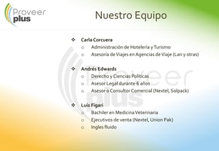Nuestro Equipo
Carla Corcuera
o Administración de Hotelería yTurismo
o Asesoría deViajes en Agencias deViaje (Lan y otras)
Andrés Edwards
o Derecho y Ciencias Políticas
o Asesor Legal durante 6 años
o Asesor o Consultor Comercial (Nextel, Solpack)
Luis Figari
o Bachiler en MedicinaVeterinaria
o Ejecutivos de venta (Nextel, Union Pak)
o Ingles fluido
 