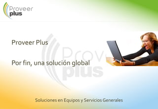 Proveer Plus
Por fin, una solución global
Soluciones en Equipos y Servicios Generales
 