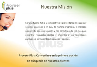 Nuestra Misión
Ser una fuente fiable y competitiva de proveedores de equipos y
servicios generales a fin que, de manera progresiva, el mercado
nos percibe con una solución y nos consulta cada vez más para
encontrar respuestas rápidas y eficientes a sus necesidades
puntuales o permanentes de servicios y equipos.
Proveer Plus: Convertirse en la primera opción
de búsqueda de nuestros clientes
 