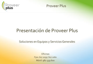 Proveer Plus
Presentación de Proveer Plus
Soluciones en Equipos y Servicios Generales
Oficinas
Fijos: 607 2059 / 607 2060
Móvil: 982 559 600
 