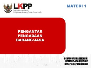 MATERI 1
PERATURAN PRESIDEN RI
NOMOR 54 TAHUN 2010
beserta perubahannya
PENGANTAR
PENGADAAN
BARANG/JASA
versi_9.1 1
 