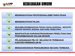 KEBIJAKAN UMUM
MENINGKATKAN PROFESIONALISME PARA PIHAK
7
MENINGKATKAN PAJAK
8
MENUMBUHKEMBANGKAN PERAN USAHA NASIONAL, INDUSTRI
KREATIF INOVATIF, BUDAYA, DAN HASIL PENELITIAN
9
MANFAATKAN SARANA/PRASARANA PENELITIAN DAN
PENGEMBANGAN DALAM NEGERI
10
PELAKSANAAN PBJ DI WILAYAH RI TERMASUK
KANTOR PERWAKILAN RI
11
MENGHARUSKAN PENGUMUMAN SECARA TERBUKA
12
versi_9.1 19
 