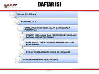 DAFTAR ISI
TUJUAN PELATIHAN
PENDAHULUAN
GAMBARAN UMUM PENGADAAN BARANG/JASA
PEMERINTAH
PRINSIP, KEBIJAKAN, DAN PERATURAN PENGADAAN
BARANG /JASA PEMERINTAH
PARA PIHAK TERKAIT PENGADAAN BARANG/JASA
PEMERINTAH
ETIKA PENGADAAN DAN GOOD GOVERNANCE
PENGENDALIAN DAN PENGAWASAN
versi_9.1 2
 