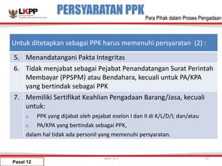PERSYARATAN PPK
Pasal 12
versi_9.1 27
Para Pihak dalam Proses Pengadaan
Untuk ditetapkan sebagai PPK harus memenuhi persyaratan (2) :
5. Menandatangani Pakta Integritas
6. Tidak menjabat sebagai Pejabat Penandatangan Surat Perintah
Membayar (PPSPM) atau Bendahara, kecuali untuk PA/KPA
yang bertindak sebagai PPK
7. Memiliki Sertifikat Keahlian Pengadaan Barang/Jasa, kecuali
untuk:
a. PPK yang dijabat oleh pejabat eselon I dan II di K/L/D/I; dan/atau
b. PA/KPA yang bertindak sebagai PPK,
dalam hal tidak ada personil yang memenuhi persyaratan.
 