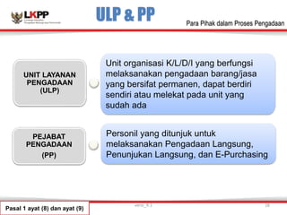ULP & PP
PEJABAT
PENGADAAN
(PP)
UNIT LAYANAN
PENGADAAN
(ULP)
Unit organisasi K/L/D/I yang berfungsi
melaksanakan pengadaan barang/jasa
yang bersifat permanen, dapat berdiri
sendiri atau melekat pada unit yang
sudah ada
Personil yang ditunjuk untuk
melaksanakan Pengadaan Langsung,
Penunjukan Langsung, dan E-Purchasing
Pasal 1 ayat (8) dan ayat (9)
versi_9.1 28
Para Pihak dalam Proses Pengadaan
 