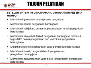 SETELAH MATERI INI DISAMPAIKAN, DIHARAPKAN PESERTA
MAMPU:
• Memahami gambaran umum proses pengadaan
• Memahami prinsip pengadaan barang/jasa
• Memahami kebijakan, peraturan perundangan terkait pengadaan
barang/jasa
• Memahami para pihak terkait pengadaan barang/jasa termasuk
tugas ULP dalam pengelolaan dan koordinasi pengadaan
barang/jasa
• Melaksanakan etika pengadaan pada pengadaan barang/jasa
• Memahami prinsip pengendalian & pengawasan
pengadaan barang/jasa
• Memahami penyimpangan yang biasa terjadi dalam pengadaan
barang/jasa
TUJUAN PELATIHAN
versi_9.1 3
 