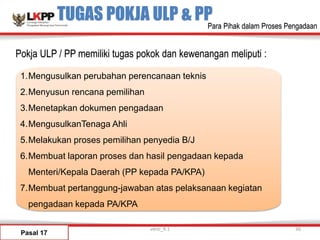 TUGAS POKJA ULP & PP
1.Mengusulkan perubahan perencanaan teknis
2.Menyusun rencana pemilihan
3.Menetapkan dokumen pengadaan
4.MengusulkanTenaga Ahli
5.Melakukan proses pemilihan penyedia B/J
6.Membuat laporan proses dan hasil pengadaan kepada
Menteri/Kepala Daerah (PP kepada PA/KPA)
7.Membuat pertanggung-jawaban atas pelaksanaan kegiatan
pengadaan kepada PA/KPA
Pasal 17
versi_9.1 30
Pokja ULP / PP memiliki tugas pokok dan kewenangan meliputi :
Para Pihak dalam Proses Pengadaan
 