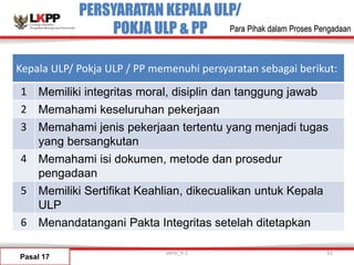 PERSYARATAN KEPALA ULP/
POKJA ULP & PP
Pasal 17
versi_9.1 32
Para Pihak dalam Proses Pengadaan
Kepala ULP/ Pokja ULP / PP memenuhi persyaratan sebagai berikut:
1 Memiliki integritas moral, disiplin dan tanggung jawab
2 Memahami keseluruhan pekerjaan
3 Memahami jenis pekerjaan tertentu yang menjadi tugas
yang bersangkutan
4 Memahami isi dokumen, metode dan prosedur
pengadaan
5 Memiliki Sertifikat Keahlian, dikecualikan untuk Kepala
ULP
6 Menandatangani Pakta Integritas setelah ditetapkan
 