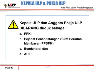 KEPALA ULP & POKJA ULP
Pasal 17
Kepala ULP dan Anggota Pokja ULP
DILARANG duduk sebagai:
a. PPK;
b. Pejabat Penandatangan Surat Perintah
Membayar (PPSPM);
c. Bendahara; dan
d. APIP
versi_9.1 33
Para Pihak dalam Proses Pengadaan
 