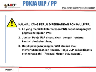POKJA ULP / PP
Pasal 17
HAL-HAL YANG PERLU DIPERHATIKAN POKJA ULP/PP:
1. L/I yang memiliki keterbatasan PNS dapat mengangkat
pegawai tetap non PNS;
2. Jumlah Pokja ULP disesuaikan dengan rentang
kendali dan kebutuhan;
3. Untuk pekerjaan yang bersifat khusus atau
memerlukan keahlian khusus, Pokja ULP dapat dibantu
oleh tenaga ahli (Pegawai Negeri atau Swasta).
versi_9.1 34
Para Pihak dalam Proses Pengadaan
 