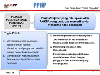 PPHP
Pasal 18
PEJABAT
PENERIMA HASIL
PEKERJAAN
(PPHP)
Panitia/Pejabat yang ditetapkan oleh
PA/KPA yang bertugas memeriksa dan
menerima hasil pekerjaan
versi_9.1 35
Para Pihak dalam Proses Pengadaan
a. Memeriksaan hasil pekerjaan
sesuai dengan kontrak
b. Menerima hasil pengadaan setelah
melalui pemeriksaan/pengujian
c. Membuat dan menandatangani
Berita Acara Serah Terima Hasil
Pekerjaan
 Dalam hal pemeriksaan Barang/Jasa:
Jika memerlukan keahlian teknis
khusus, dapat dibentuk tim/tenaga ahli.
 Dalam hal pengadaan Jasa
Konsultansi:
Pemeriksaan pekerjaan dilakukan
setelah berkoordinasi dengan
pengguna Jasa Konsultansi yang
bersangkutan.
Tugas Pokok :
 