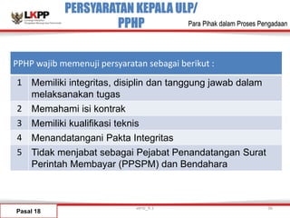 PERSYARATAN KEPALA ULP/
PPHP
Pasal 18
versi_9.1 36
Para Pihak dalam Proses Pengadaan
PPHP wajib memenuji persyaratan sebagai berikut :
1 Memiliki integritas, disiplin dan tanggung jawab dalam
melaksanakan tugas
2 Memahami isi kontrak
3 Memiliki kualifikasi teknis
4 Menandatangani Pakta Integritas
5 Tidak menjabat sebagai Pejabat Penandatangan Surat
Perintah Membayar (PPSPM) dan Bendahara
 