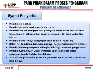 PARA PIHAK DALAM PROSES PENGADAAN
PENYEDIA BARANG/JASA
Pasal 19
Syarat Penyedia
 Memiliki ijin usaha;
 Memiliki pengalaman/kemampuan teknis;
 Memperoleh sekurangnya satu pekerjaan dalam kurun waktu empat
tahun terakhir (dikecualikan bagi yang baru berdiri kurang dari tiga
tahun);
 Memiliki sumber daya yang diperlukan dalam pengadaan;
 Dalam hal kemitraan, harus mempunyai perjanjian kerja sama operasi;
 Memiliki kemampuan pada bidang/subbidang pekerjaan yang sesuai;
 Memiliki Kemampuan Dasar (KD) bagi usaha non-kecil untuk
pekerjaan konstruksi dan jasa lainnya;
 Sisa Kemampuan Paket (SKP) hanya untuk pekerjaan konstruksi dan
jasa lainnya;
versi_9.1 38
 