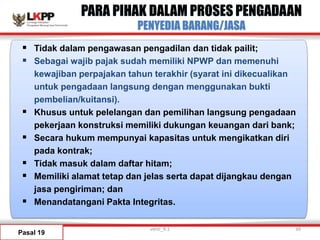 PARA PIHAK DALAM PROSES PENGADAAN
PENYEDIA BARANG/JASA
Pasal 19
 Tidak dalam pengawasan pengadilan dan tidak pailit;
 Sebagai wajib pajak sudah memiliki NPWP dan memenuhi
kewajiban perpajakan tahun terakhir (syarat ini dikecualikan
untuk pengadaan langsung dengan menggunakan bukti
pembelian/kuitansi).
 Khusus untuk pelelangan dan pemilihan langsung pengadaan
pekerjaan konstruksi memiliki dukungan keuangan dari bank;
 Secara hukum mempunyai kapasitas untuk mengikatkan diri
pada kontrak;
 Tidak masuk dalam daftar hitam;
 Memiliki alamat tetap dan jelas serta dapat dijangkau dengan
jasa pengiriman; dan
 Menandatangani Pakta Integritas.
versi_9.1 39
 