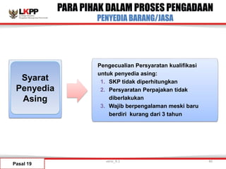PARA PIHAK DALAM PROSES PENGADAAN
PENYEDIA BARANG/JASA
Pasal 19
Syarat
Penyedia
Asing
Pengecualian Persyaratan kualifikasi
untuk penyedia asing:
1. SKP tidak diperhitungkan
2. Persyaratan Perpajakan tidak
diberlakukan
3. Wajib berpengalaman meski baru
berdiri kurang dari 3 tahun
versi_9.1 40
 