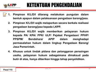 KETENTUAN PENGENDALIAN
1. Pimpinan K/L/D/I dilarang melakukan pungutan dalam
bentuk apapun dalam pelaksanaan pengadaan barang/jasa.
2. Pimpinan K/L/D/I wajib melaporkan secara berkala realisasi
pengadaan barang/jasa kepada LKPP.
3. Pimpinan K/L/D/I wajib memberikan pelayanan hukum
kepada PA/ KPA/ PPK/ ULP/ Pejabat Pengadaan/ PPHP/
PPSPM/ Bendahara/ APIP dalam menghadapi
permasalahan hukum dalam lingkup Pengadaan Barang/
Jasa Pemerintah.
4. Khusus untuk tindak pidana dan pelanggaran persaingan
usaha, pelayanan hukum sebagaimana dimaksud pada
butir di atas, hanya diberikan hingga tahap penyelidikan.
Pasal 115
versi_9.1 44
 